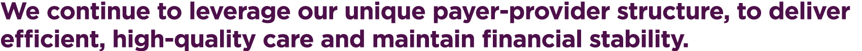 We continue to leverage our unique payer-provider structure, to deliver efficient, high-quality care and maintain fin...