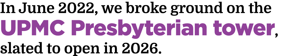 In June 2022, we broke ground on the UPMC Presbyterian tower, slated to open in 2026.