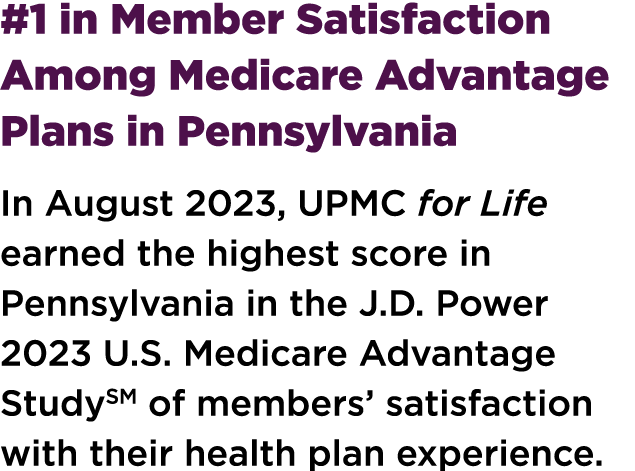 #1 in Member Satisfaction Among Medicare Advantage Plans in Pennsylvania In August 2023, UPMC for Life earned the hig...